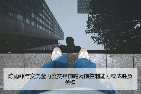 陈雨菲与安洗莹再度交锋前瞻网前控制能力或成胜负关键
