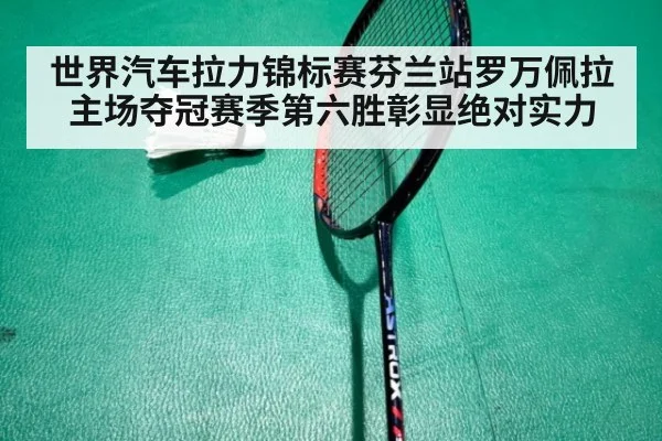 世界汽车拉力锦标赛芬兰站罗万佩拉主场夺冠赛季第六胜彰显绝对实力