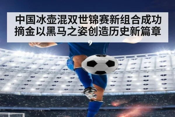 中国冰壶混双世锦赛新组合成功摘金以黑马之姿创造历史新篇章